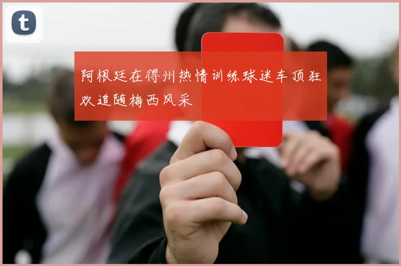阿根廷在得州热情训练球迷车顶狂欢追随梅西风采