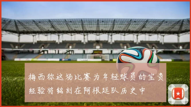 梅西称这场比赛为年轻球员的宝贵经验将铭刻在阿根廷队历史中
