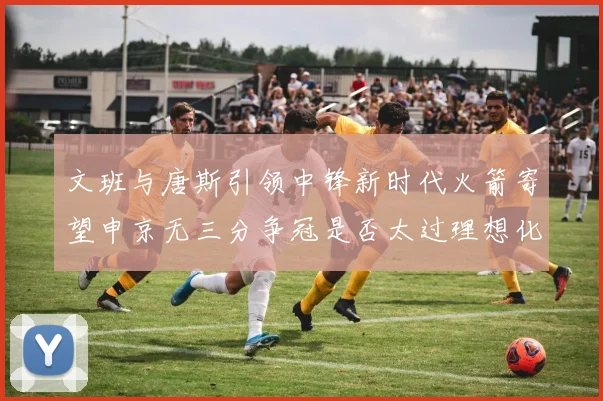 文班与唐斯引领中锋新时代火箭寄望申京无三分争冠是否太过理想化