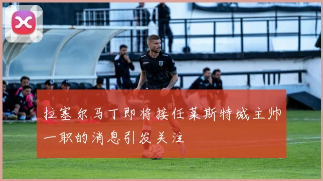 拉塞尔马丁即将接任莱斯特城主帅一职的消息引发关注