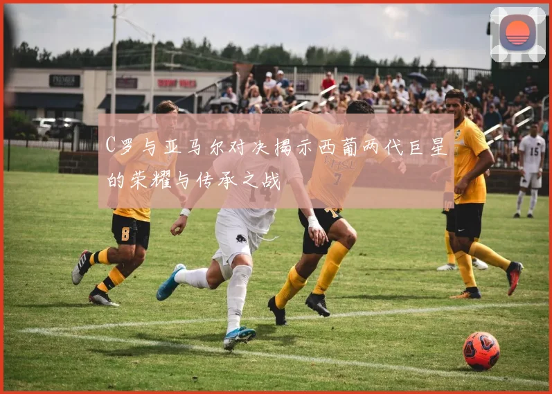 C罗与亚马尔对决揭示西葡两代巨星的荣耀与传承之战