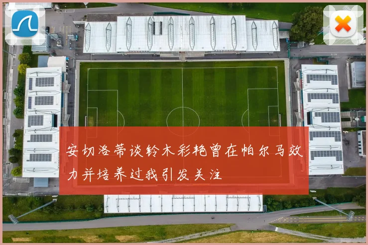 安切洛蒂谈铃木彩艳曾在帕尔马效力并培养过我引发关注