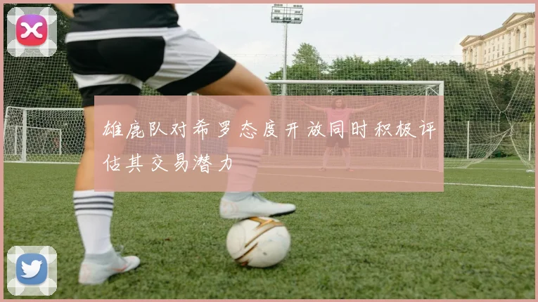 雄鹿队对希罗态度开放同时积极评估其交易潜力