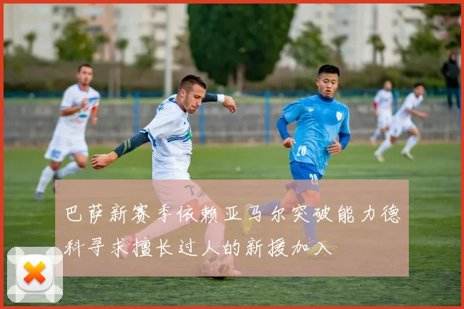巴萨新赛季依赖亚马尔突破能力德科寻求擅长过人的新援加入