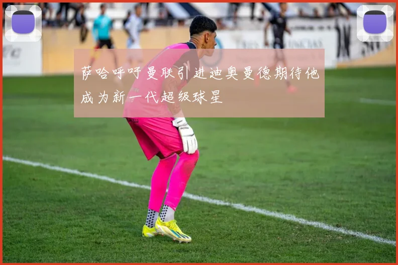 萨哈呼吁曼联引进迪奥曼德期待他成为新一代超级球星