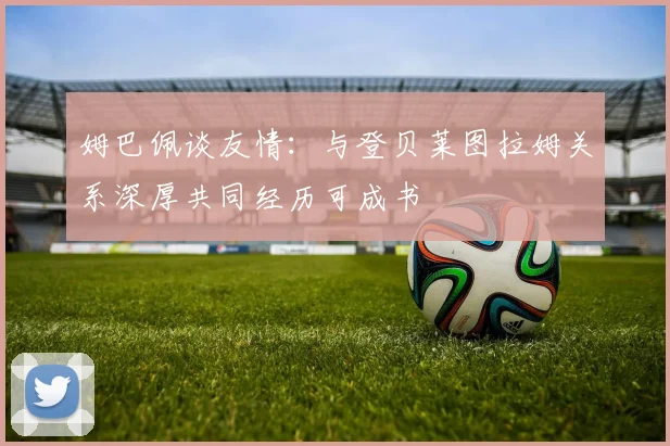 姆巴佩谈友情：与登贝莱图拉姆关系深厚共同经历可成书