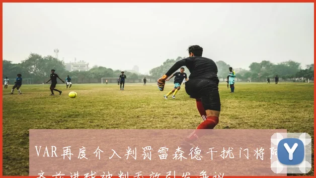 VAR再度介入判罚雷森德干扰门将阿齐兹进球被判无效引发争议