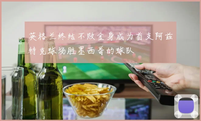 英格兰终结不败金身成为首支阿兹特克球场胜墨西哥的球队
